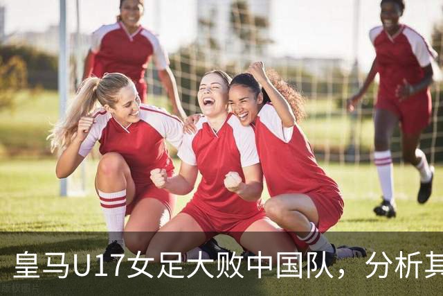 皇马U17女足大败中国队，分析其阵容实力