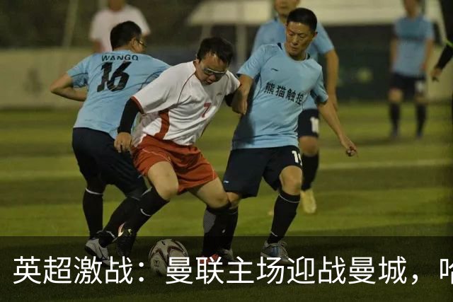 英超激战：曼联主场迎战曼城，哈兰德力争再破门